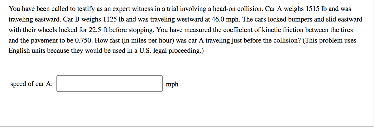 You have been called to testify as an expert witness in a trial involving a head-on collision. Car A weighs 1515 lb and was
traveling eastward. Car B weighs 1125 lb and was traveling westward at 46.0 mph. The cars locked bumpers and slid eastward
with their wheels locked for 22.5 ft before stopping. You have measured the coefficient of kinetic friction between the tires
and the pavement to be 0.750. How fast (in miles per hour) was car A traveling just before the collision? (This problem uses
English units because they would be used in a U.S. legal proceeding.)
speed of car A:
mph
