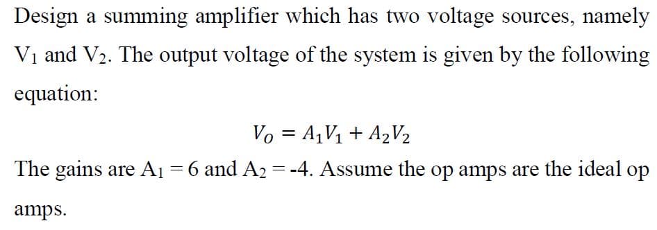 Design a summing amplifier which has two voltage sources, namely
Vị and V2. The output voltage of the system is given by the following
equation:
Vo = A1V1 + A2V2
The gains are A1 = 6 and A2 = -4. Assume the op amps are the ideal op
amps.
