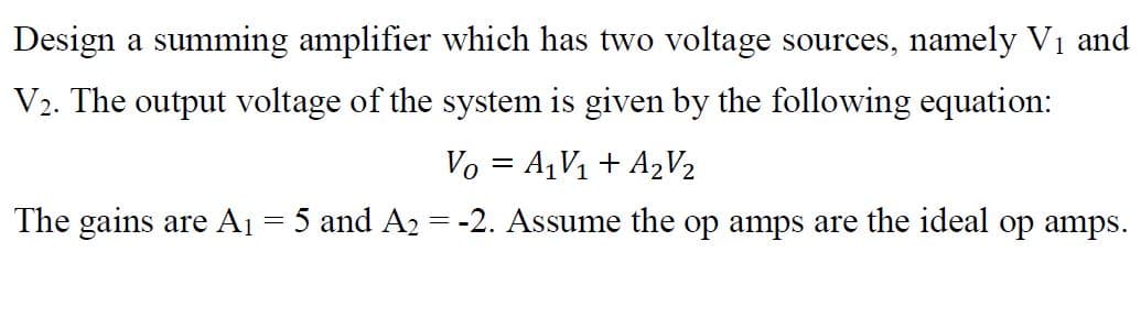 Design a summing amplifier which has two voltage sources, namely V1 and
V2. The output voltage of the system is given by the following equation:
Vo = A,V1 + A2V2
The gains are A1 = 5 and A2 = -2. Assume the op amps are the ideal op amps.
