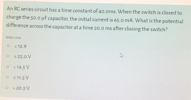 An RC series circuit has a time constant of 40.0ms. When the switch is closed to
charge the 50.0 µF capacitor, the initial current is 65.0 mA. What is the potential
difference across the capacitor at a time 20.0 ms after closing the switch?
Select one
O a 12.9
b. 25.0 V
O c 14.5 V
O d 11.5 V
e 20.5 V
