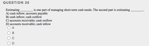 QUESTION 25
is one part of managing short-term cash needs. The second part is estimating
Estimating
A) cash inflow; accounts payable
B) cash inflow; cash outflow
C) accounts receivable; cash outflow
D) accounts receivable; cash inflow
A.
