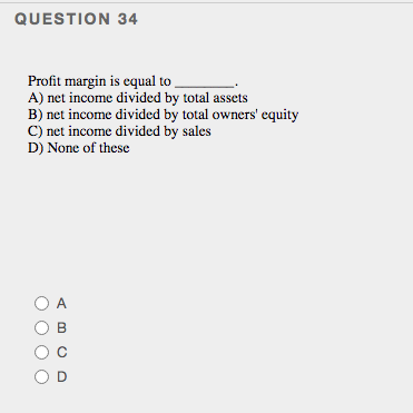 QUESTION 34
Profit margin is equal to
A) net income divided by total assets
B) net income divided by total owners' equity
C) net income divided by sales
D) None of these
O A
OD
