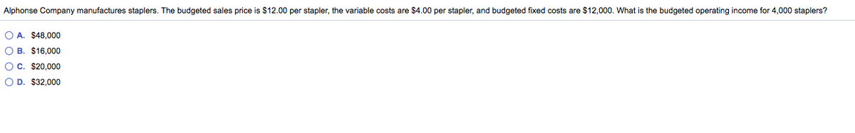 Alphonse Company manufactures staplers. The budgeted sales price is $12.00 per stapler, the variable costs are $4.00 per stapler, and budgeted fixed costs are $12,000. What is the budgeted operating income for 4,000 staplers?
O A. $48,000
O B. $16,000
OC. $20,000
O D. $32,000
