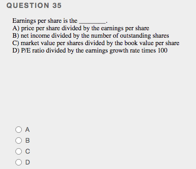 QUESTION 35
Earnings per share is the
A) price per share divided by the earnings per share
B) net income divided by the number of outstanding shares
C) market value per shares divided by the book value per share
D) P/E ratio divided by the earnings growth rate times 100
O A
B
OD
