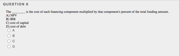 QUESTION 8
The
is the cost of cach financing component multiplied by that component's percent of the total funding amount.
A) NPV
B) IRR
C) cost of capital
D) cost of debt
A
B.
