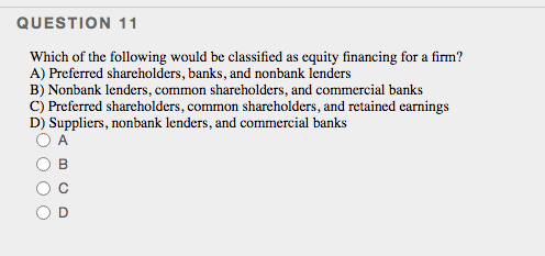 QUESTION 11
Which of the following would be classified as equity financing for a firm?
A) Preferred sharcholders, banks, and nonbank lenders
B) Nonbank lenders, common shareholders, and commercial banks
C) Preferred shareholders, common sharcholders, and retained earnings
D) Suppliers, nonbank lenders, and commercial banks
