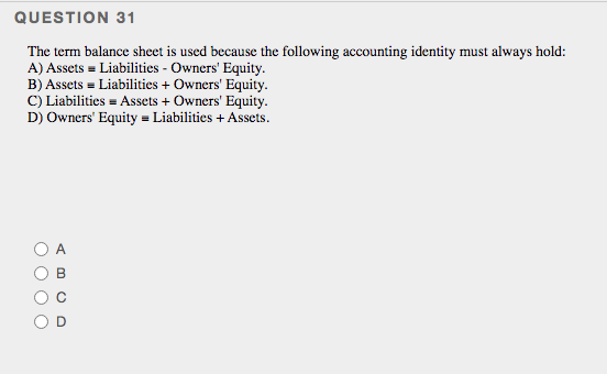 QUESTION 31
The term balance sheet is used because the following accounting identity must always hold:
A) Assets = Liabilities - Owners' Equity.
B) Assets = Liabilities + Owners' Equity.
C) Liabilities = Assets + Owners' Equity.
D) Owners' Equity = Liabilities + Assets.
A
O O O O
