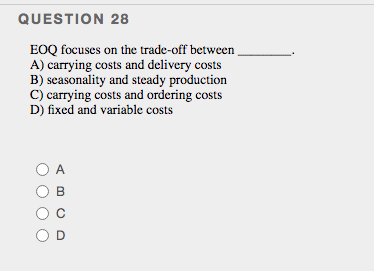 QUESTION 28
EOQ focuses on the trade-off between
A) carrying costs and delivery costs
B) seasonality and steady production
C) carrying costs and ordering costs
D) fixed and variable costs
O A
B
OD
