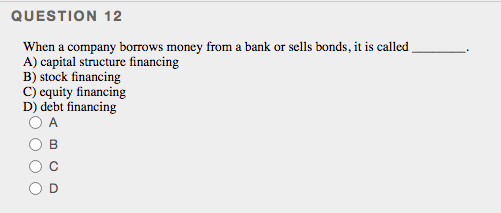 QUESTION 12
When a company borrows money from a bank or sells bonds, it is called
A) capital structure financing
B) stock financing
C) equity financing
D) debt financing
