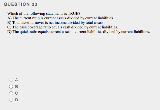 QUESTION 33
Which of the following statements is TRUE?
A) The current ratio is current assets divided by current liabilities.
B) Total asset turnover is net income divided by total assets.
c) The cash coverage ratio cquals cash divided by current liabilities.
D) The quick ratio equals current assets - current liabilities divided by current liabilities.
A
