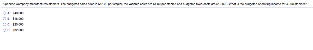 Alphonse Company manufactures staplers. The budgeted sales price is $12.00 per stapler, the variable costs are $4.00 per stapler, and budgeted fixed costs are $12,000. What is the budgeted operating income for 4,000 staplers?
O A. $48,000
O B. $16,000
O c. $20,000
O D. $32,000
