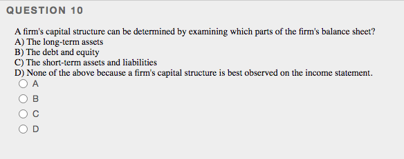 QUESTION 10
A firm's capital structure can be determined by examining which parts of the firm's balance sheet?
A) The long-term assets
B) The debt and equity
C) The short-term assets and liabilities
D) None of the above because a firm's capital structure is best observed on the income statement.
A
B
