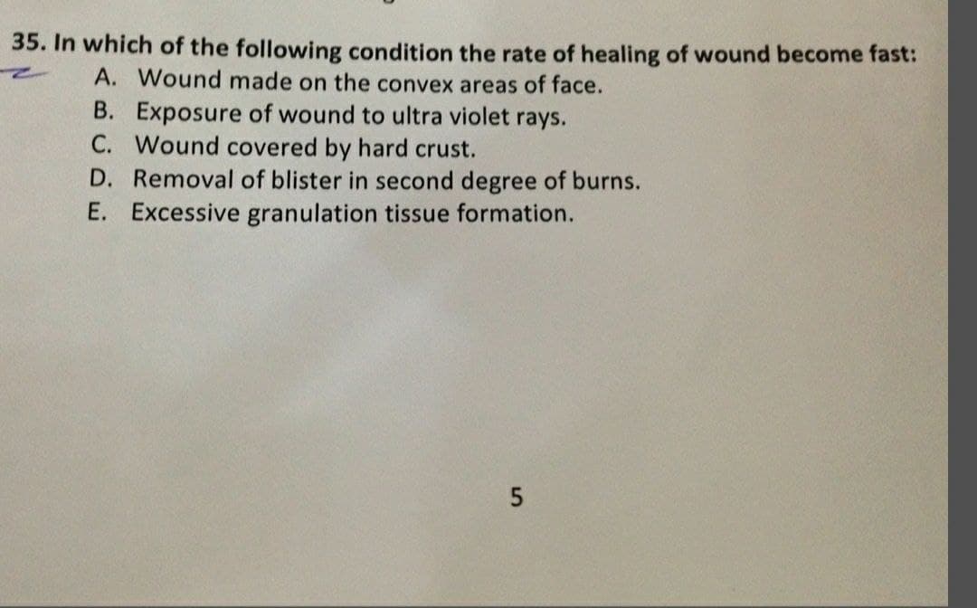 35. In which of the following condition the rate of healing of wound become fast:
A. Wound made on the convex areas of face.
B. Exposure of wound to ultra violet rays.
C. Wound covered by hard crust.
D. Removal of blister in second degree of burns.
E. Excessive granulation tissue formation.
