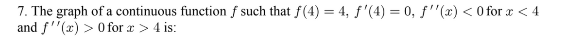 7. The graph of a continuous function f such that f(4) = 4, ƒ'(4) = 0, f''(x) < 0 for x < 4
and f''(x) > 0 for x > 4 is:
