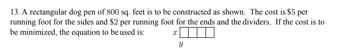 13. A rectangular dog pen of 800 sq. feet is to be constructed as shown. The cost is $5 per
running foot for the sides and $2 per running foot for the ends and the dividers. If the cost is to
be minimized, the equation to be used is:
