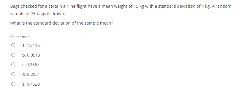 Bags checked for a certain airline flight have a mean weight of 15 kg with a standard deviation of 4 kg. A random
sample of 78 bags is drawn.
What is the standard deviation of the sample mean?
Select one:
a. 1.8116
b. 0.0513
c. 0.2667
d. 0.2051
e. 0.4529
