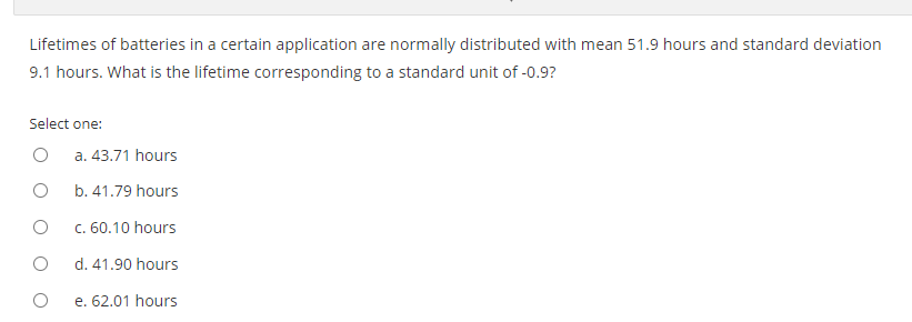 Lifetimes of batteries in a certain application are normally distributed with mean 51.9 hours and standard deviation
9.1 hours. What is the lifetime corresponding to a standard unit of -0.9?
Select one:
a. 43.71 hours
b. 41.79 hours
c. 60.10 hours
d. 41.90 hours
e. 62.01 hours
