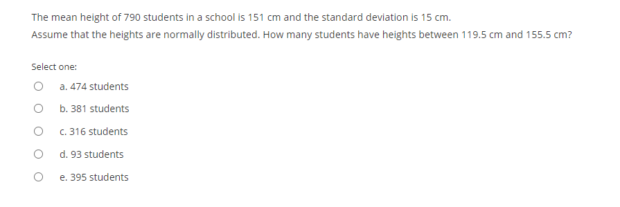 The mean height of 790 students in a school is 151 cm and the standard deviation is 15 cm.
Assume that the heights are normally distributed. How many students have heights between 119.5 cm and 155.5 cm?
Select one:
a. 474 students
b. 381 students
c. 316 students
d. 93 students
e. 395 students
