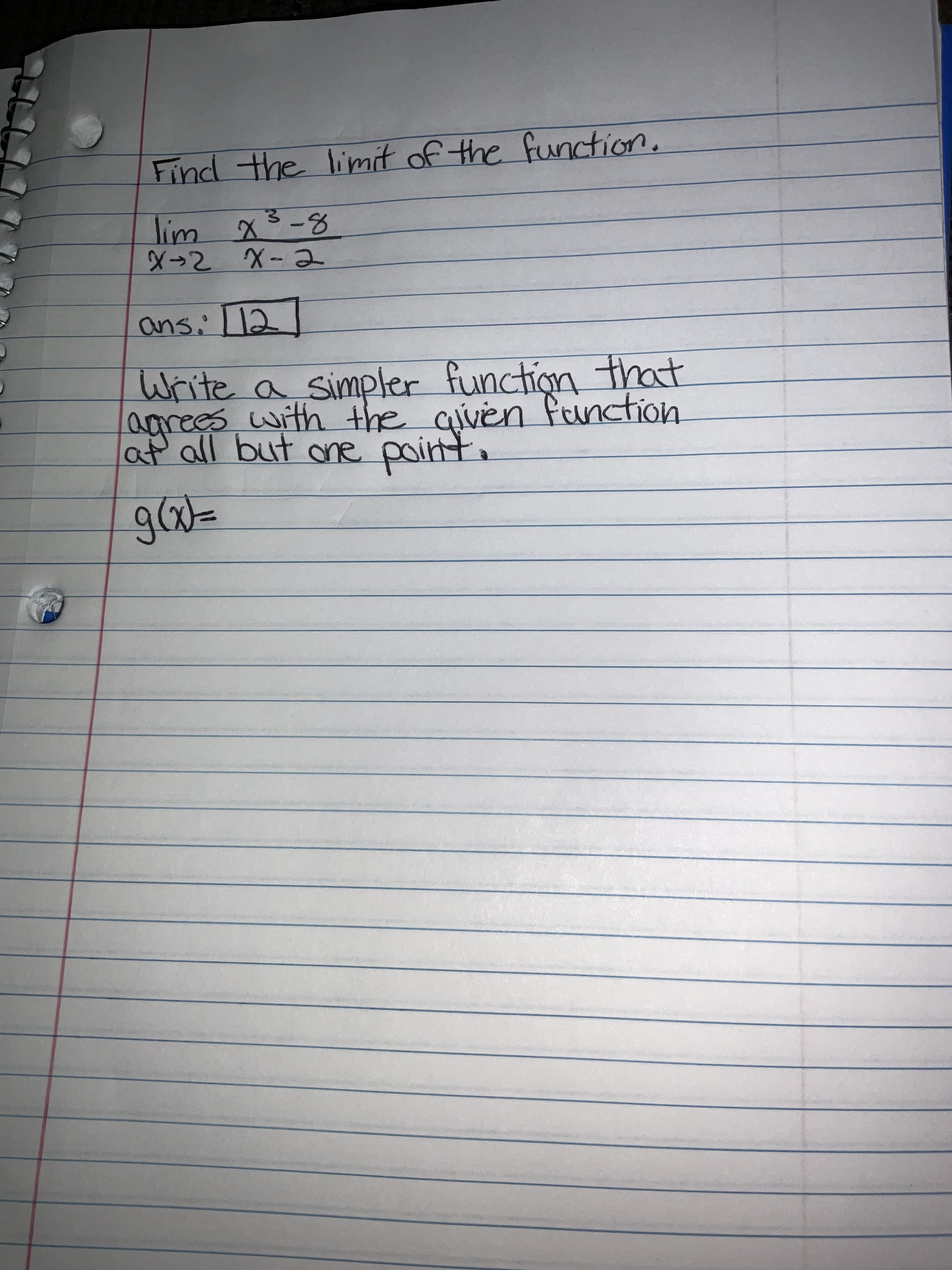 Find the limit of the function,
lim x3-8
-2 X-2
ans:12
Write a simpler function that
agrees with the civen fanction
at all but one
point.
