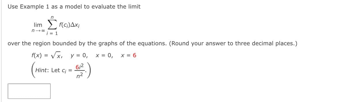 Use Example 1 as a model to evaluate the limit
in
lim f(c;)Ax;
i = 1
over the region bounded by the graphs of the equations. (Round your answer to three decimal places.)
f(x) = Vx, y = 0,
x = 0,
X = 6
6i2
Hint: Let c¡ =
n2
