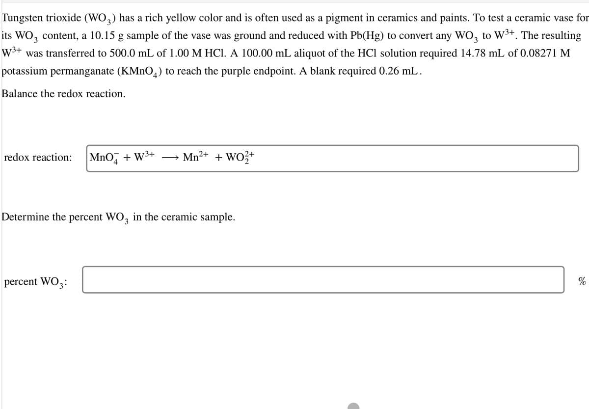 Tungsten trioxide (WO,) has a rich yellow color and is often used as a pigment in ceramics and paints. To test a ceramic vase for
its WO, content, a 10.15 g sample of the vase was ground and reduced with Pb(Hg) to convert any WO, to W³+. The resulting
W3+
was transferred to 500.0 mL of 1.00 M HCI. A 100.00 mL aliquot of the HCl solution required 14.78 mL of 0.08271 M
potassium permanganate (KMNO,) to reach the purple endpoint. A blank required 0.26 mL.
Balance the redox reaction.
redox reaction:
MnO,
+ W3+
Mn2+ + WO3+
Determine the percent WO, in the ceramic sample.
percent WO3:
%
