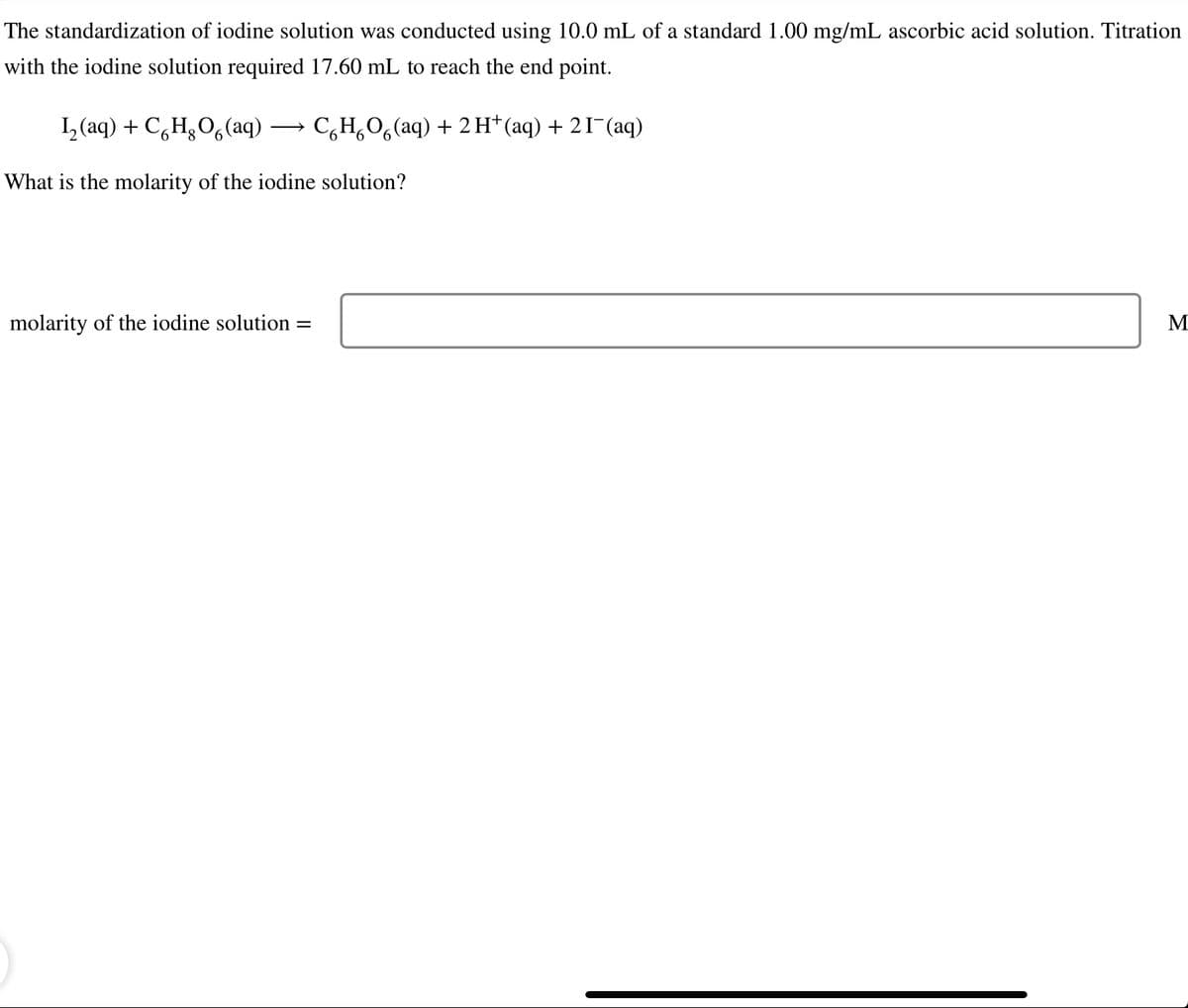 The standardization of iodine solution was conducted using 10.0 mL of a standard 1.00 mg/mL ascorbic acid solution. Titration
with the iodine solution required 17.60 mL to reach the end point.
I, (aq) + C,H3O, (aq)
C,H,0,(aq) + 2 H*(aq) + 2I¬(aq)
>
What is the molarity of the iodine solution?
molarity of the iodine solution =
M
