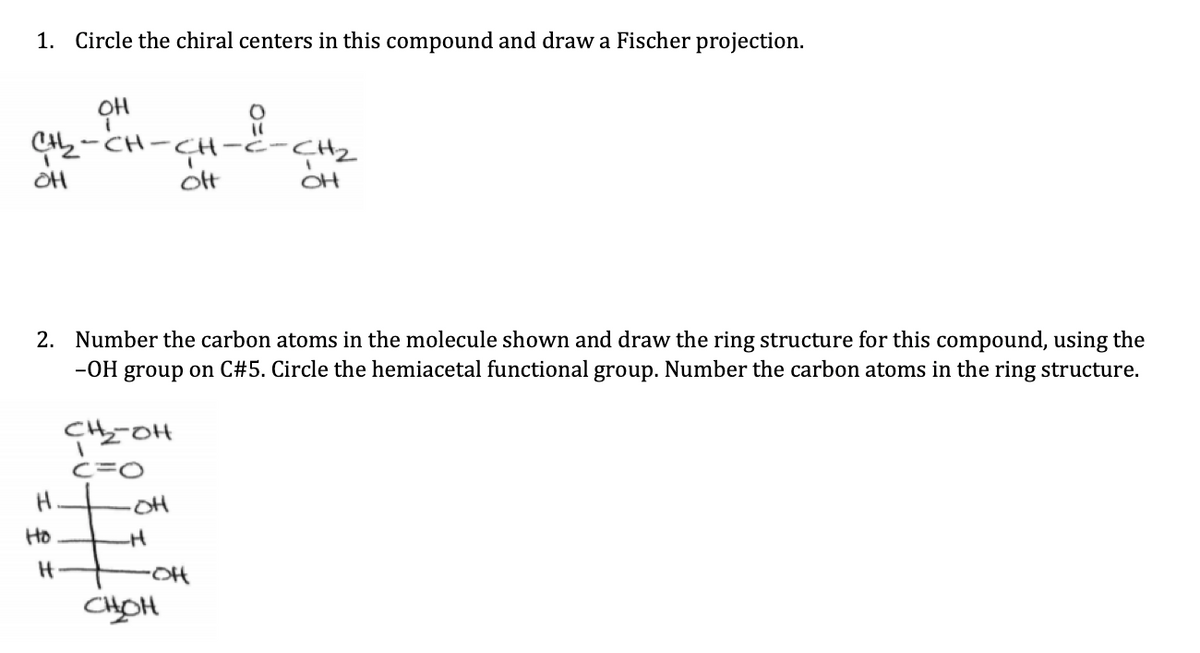 1. Circle the chiral centers in this compound and draw a Fischer projection.
애
노-대-대-4-2
애
ott
OH
2. Number the carbon atoms in the molecule shown and draw the ring structure for this compound, using the
-OH group on C#5. Circle the hemiacetal functional group. Number the carbon atoms in the ring structure.
H.
Ho
H
노애
C=O
애
H
•애
보애