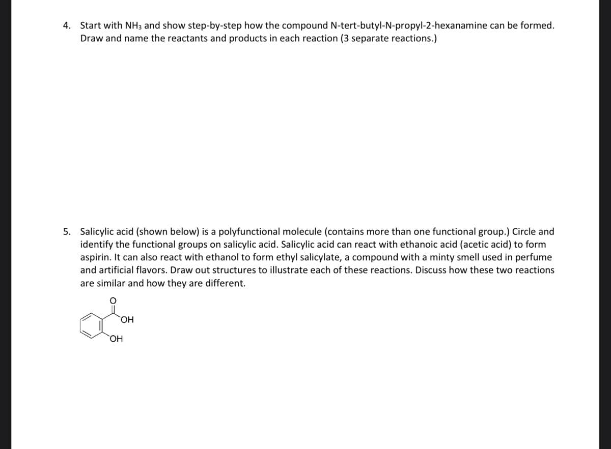 4. Start with NH3 and show step-by-step how the compound N-tert-butyl-N-propyl-2-hexanamine can be formed.
Draw and name the reactants and products in each reaction (3 separate reactions.)
5. Salicylic acid (shown below) is a polyfunctional molecule (contains more than one functional group.) Circle and
identify the functional groups on salicylic acid. Salicylic acid can react with ethanoic acid (acetic acid) to form
aspirin. It can also react with ethanol to form ethyl salicylate, a compound with a minty smell used in perfume
and artificial flavors. Draw out structures to illustrate each of these reactions. Discuss how these two reactions
are similar and how they are different.
OH
OH