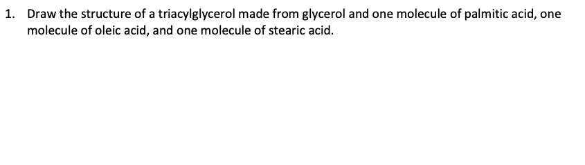 1. Draw the structure of a triacylglycerol made from glycerol and one molecule of palmitic acid, one
molecule of oleic acid, and one molecule of stearic acid.