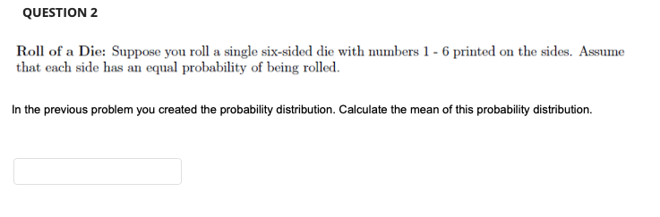 QUESTION 2
Roll of a Die: Suppose you roll a single six-sided die with numbers 1 - 6 printed on the sides. Assume
that each side has an equal probability of being rolled.
In the previous problem you created the probability distribution. Calculate the mean of this probability distribution.