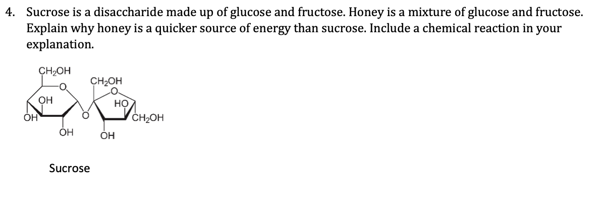 4. Sucrose is a disaccharide made up of glucose and fructose. Honey is a mixture of glucose and fructose.
Explain why honey is a quicker source of energy than sucrose. Include a chemical reaction in your
explanation.
CH₂OH
OH
OH
Sucrose
CH₂OH
HỌ
OH
CH₂OH