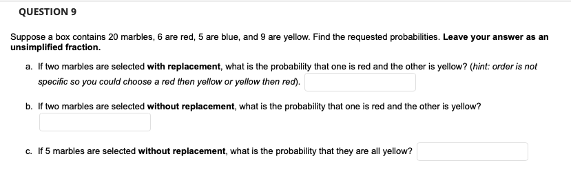QUESTION 9
Suppose a box contains 20 marbles, 6 are red, 5 are blue, and 9 are yellow. Find the requested probabilities. Leave your answer as an
unsimplified fraction.
a. If two marbles are selected with replacement, what is the probability that one is red and the other is yellow? (hint: order is not
specific so you could choose a red then yellow or yellow then red).
b. If two marbles are selected without replacement, what is the probability that one is red and the other is yellow?
c. If 5 marbles are selected without replacement, what is the probability that they are all yellow?