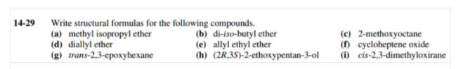 14-29
Write structural formulas for the following compounds.
(a) methyl isopropyl ether
(d) diallyl ether
(g) trans-2,3-epoxyhexane
(b) di-iso-butyl ether
(e) allyl ethyl ether
(h) (2R,35)-2-ethoxypentan-3-ol
(c) 2-methoxyoctane
() cycloheptene oxide
(i) cis-2,3-dimethyloxirane
