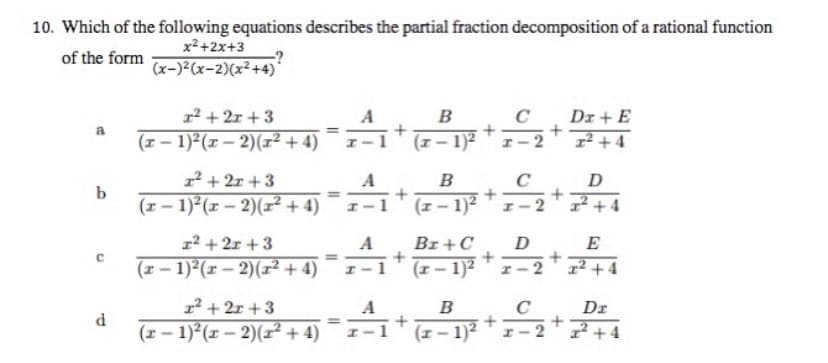 10. Which of the following equations describes the partial fraction decomposition of a rational function
of the form
x²+2x+3
(x-)²(x-2)(x²+4)*
1²+2x+3
Da + E
a
=Ã¦+
B
(x-1)²
+
(x-1)²(x-2)(x²+4)
x²+4
1²+2x+3
-A₁+
=
B
(x-1)²
+
+2=2+2+4
(x − 1)²(x − 2)(x²+4)
1²+2x+3
D
E
+
Br+C
(x-1)²
(x− 1)²(x − 2)(x²+4)
1² +4
1²+2x+3
B
Dr
(x − 1)²(x − 2)(x² + 4)
(x-1)² +2₂2 +
²+4
-
b
C
d
-A
+