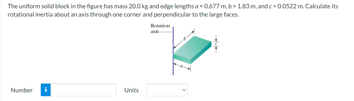 The uniform solid block in the figure has mass 20.0 kg and edge lengths a = 0.677 m, b = 1.83 m, and c = 0.0522 m. Calculate its
rotational inertia about an axis through one corner and perpendicular to the large faces.
Rotation
axis
Number i
Units