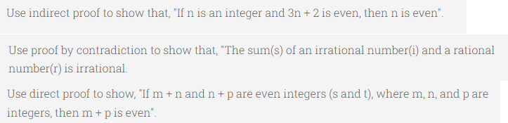 Use indirect proof to show that, "If n is an integer and 3n+2 is even, then n is even".
Use proof by contradiction to show that, "The sum(s) of an irrational number(i) and a rational
number(r) is irrational.
Use direct proof to show, "If m + n and n + p are even integers (s and t), where m, n, and p are
integers, then m + p is even".
