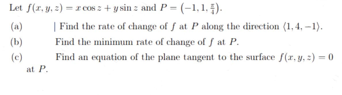 Let f(x, y, z) = x cos z + y sin z and P = (–1, 1, 4).
(a)
(b)
(c)
at P.
| Find the rate of change of f at P along the direction (1,4,-1).
Find the minimum rate of change of f at P.
Find an equation of the plane tangent to the surface f(x, y, z) = 0