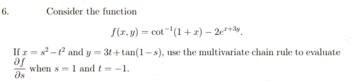 6.
Consider the function
If x= s²-t² and y
af
მა
=
f(x, y) = cot ¹(1+x) - 2e+3y.
3t+tan(1-s), use the multivariate chain rule to evaluate
when s= 1 and t= -1.