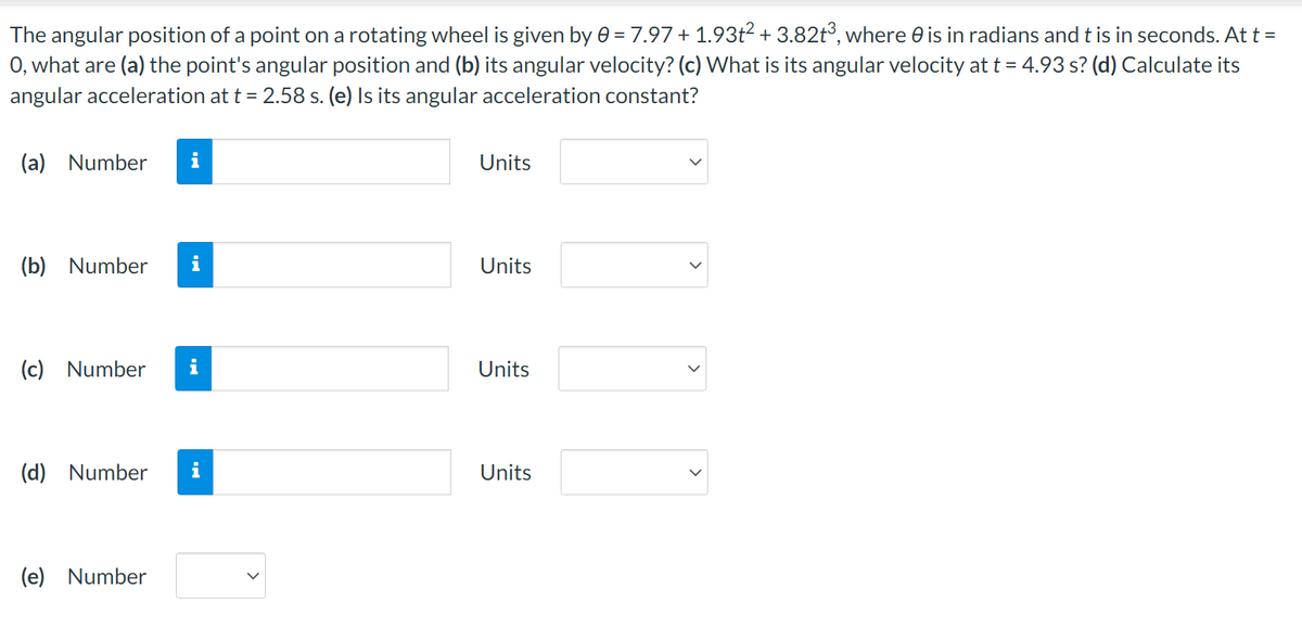 The
angular position of a point on a rotating wheel is given by 0 = 7.97 + 1.93t² + 3.82t³, where is in radians and t is in seconds. At t =
0, what are (a) the point's angular position and (b) its angular velocity? (c) What is its angular velocity at t = 4.93 s? (d) Calculate its
angular acceleration at t = 2.58 s. (e) Is its angular acceleration constant?
(a) Number
Units
(b) Number
Units
(c) Number
Units
(d) Number i
Units
(e) Number