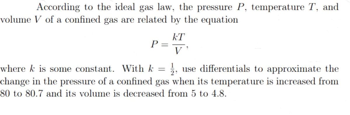 According to the ideal gas law, the pressure P, temperature T, and
volume V of a confined gas are related by the equation
P =
kT
V
where k is some constant. With k
use differentials to approximate the
change in the pressure of a confined gas when its temperature is increased from
80 to 80.7 and its volume is decreased from 5 to 4.8.
=