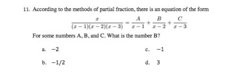 11. According to the methods of partial fraction, there is an equation of the form
I
А
C
A+B
+
(x - 1)(x-2)(x-3)
x-3
For some numbers A, B, and C. What is the number B?
a. -2
C.
-1
b. -1/2
d. 3