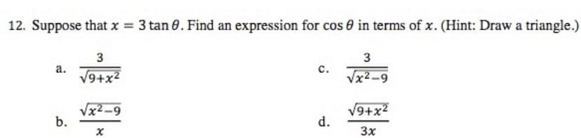 12. Suppose that x = 3 tan 8. Find an expression for cos in terms of x. (Hint: Draw a triangle.)
3
a.
3
√9+x²
C.
√x²-9
√x²-9
√9+x²
d.
X
3x
b.