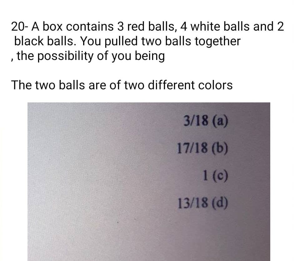 20- A box contains 3 red balls, 4 white balls and 2
black balls. You pulled two balls together
, the possibility of you being
The two balls are of two different colors
3/18 (a)
17/18 (b)
1 (c)
13/18 (d)