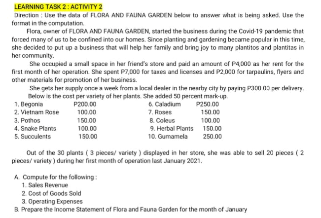 LEARNING TASK 2: ACTIVITY 2
Direction : Use the data of FLORA AND FAUNA GARDEN below to answer what is being asked. Use the
format in the computation.
Flora, owner of FLORA AND FAUNA GARDEN, started the business during the Covid-19 pandemic that
forced many of us to be confined into our homes. Since planting and gardening became popular in this time,
she decided to put up a business that will help her family and bring joy to many plantitos and plantitas in
her community.
She occupied a small space in her friend's store and paid an amount of P4,000 as her rent for the
first month of her operation. She spent P7,000 for taxes and licenses and P2,000 for tarpaulins, flyers and
other materials for promotion of her business.
She gets her supply once a week from a local dealer in the nearby city by paying P300.00 per delivery.
Below is the cost per variety of her plants. She added 50 percent mark-up.
1. Begonia
2. Vietnam Rose
P200.00
6. Caladium
P250.00
7. Roses
8. Coleus
9. Herbal Plants
10. Gumamela
100.00
150.00
3. Pothos
150.00
100.00
4. Snake Plants
100.00
150.00
5. Succulents
150.00
250.00
Out of the 30 plants ( 3 pieces/ variety) displayed in her store, she was able to sell 20 pieces ( 2
pieces/ variety) during her first month of operation last January 2021.
A. Compute for the following :
1. Sales Revenue
2. Cost of Goods Sold
3. Operating Expenses
B. Prepare the Income Statement of Flora and Fauna Garden for the month of January
