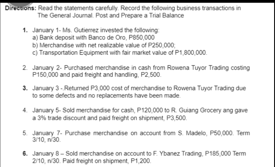 Directions: Read the statements carefully. Record the following business transactions in
The General Journal. Post and Prepare a Trial Balance
1. January 1- Ms. Gutierrez invested the following:
a) Bank deposit with Banco de Oro, P850,000
b) Merchandise with net realizable value of P250,0003;
c) Transportation Equipment with fair market value of P1,800,000.
2. January 2- Purchased merchandise in cash from Rowena Tuyor Trading costing
P150,000 and paid freight and handling, P2,500.
3. January 3 -.Returned P3,000 cost of merchandise to Rowena Tuyor Trading due
to some defects and no replacements have been made.
4. January 5- Sold merchandise for cash, P120,000 to R. Guiang Grocery ang gave
a 3% trade discount and paid freight on shipment, P3,500.
5. January 7- Purchase merchandise on account from S. Madelo, P50,000. Term
3/10, n/30.
6. January 8– Sold merchandise on account to F. Ybanez Trading, P185,000 Term
2/10, n/30. Paid freight on shipment, P1,200.
