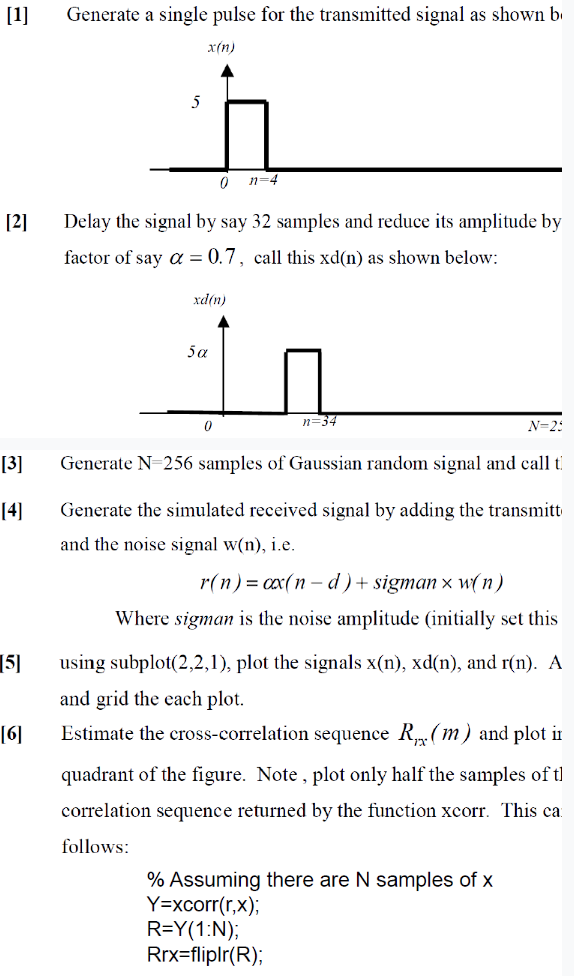 [1]
[2]
[3]
[4]
[5]
[6]
Generate a single pulse for the transmitted signal as shown b
x(n)
5
0 n=4
Delay the signal by say 32 samples and reduce its amplitude by
factor of say a = 0.7, call this xd(n) as shown below:
xd(n)
5α
0
n=34
N=25
Generate N=256 samples of Gaussian random signal and call t
Generate the simulated received signal by adding the transmitt
and the noise signal w(n), i.e.
r(n) = ax(n-d) + sigman x w(n)
Where sigman is the noise amplitude (initially set this
using subplot(2,2,1), plot the signals x(n), xd(n), and r(n). A
and grid the each plot.
Estimate the cross-correlation sequence R.(m) and plot in
quadrant of the figure. Note, plot only half the samples of t
correlation sequence returned by the function xcorr. This ca
follows:
% Assuming there are N samples of x
Y=xcorr(r,x);
R=Y(1:N);
Rrx-fliplr(R);