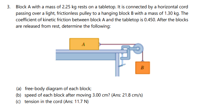 3. Block A with a mass of 2.25 kg rests on a tabletop. It is connected by a horizontal cord
passing over a light, frictionless pulley to a hanging block B with a mass of 1.30 kg. The
coefficient of kinetic friction between block A and the tabletop is 0.450. After the blocks
are released from rest, determine the following:
A
B
(a) free-body diagram of each block;
(b) speed of each block after moving 3.00 cm? (Ans: 21.8 cm/s)
(c) tension in the cord (Ans: 11.7 N)
