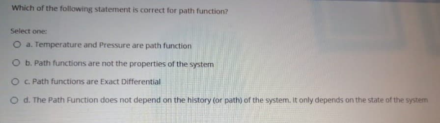 Which of the following statement is correct for path function?
Select one:
O a. Temperature and Pressure are path function
O b. Path functions are not the properties of the system
O C. Path functions are Exact Differential
O d. The Path Function does not depend on the history (or path) of the system. It only depends on the state of the system
