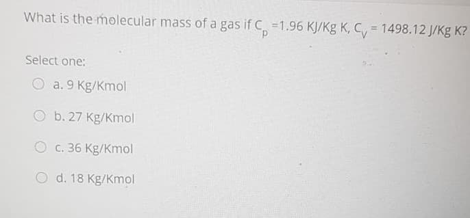 What is the molecular mass of a gas if C =1.96 KJ/Kg K, C, = 1498.12 J/Kg K?
%3D
Select one:
O a. 9 Kg/Kmol
O b. 27 Kg/Kmol
O c. 36 Kg/Kmol
O d. 18 Kg/Kmol
