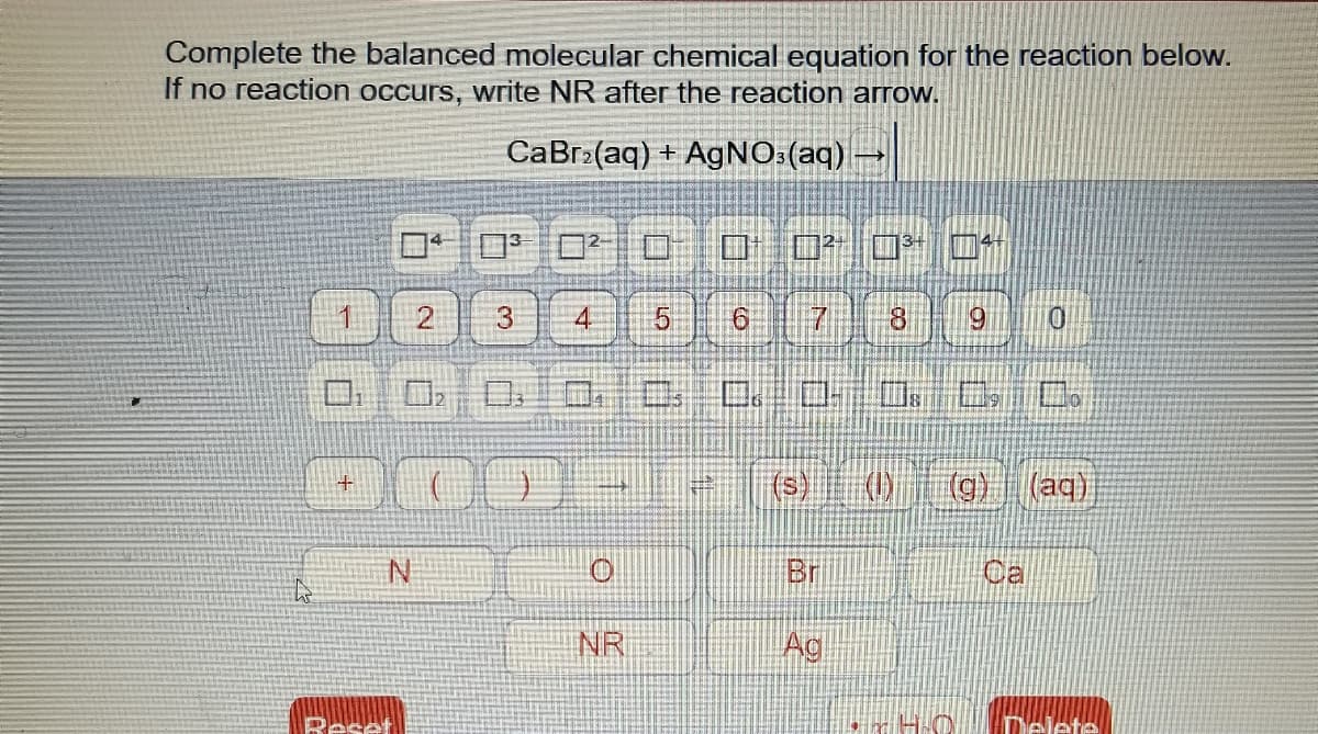 Complete the balanced molecular chemical equation for the reaction below.
If no reaction occurs, write NR after the reaction arrow.
CaBr:(aq) + AgNO:(aq)
ロロロ 0
Oロ □
3.
8.
69
01
(g) (aq)
Br
NR
Ag
Reset
Delete
